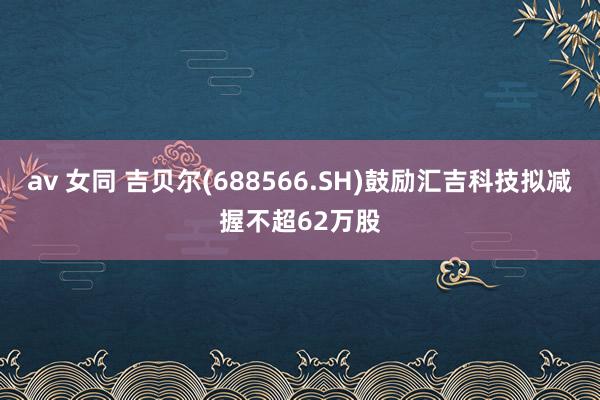 av 女同 吉贝尔(688566.SH)鼓励汇吉科技拟减握不超62万股