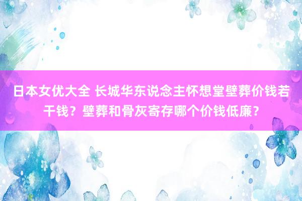 日本女优大全 长城华东说念主怀想堂壁葬价钱若干钱？壁葬和骨灰寄存哪个价钱低廉？