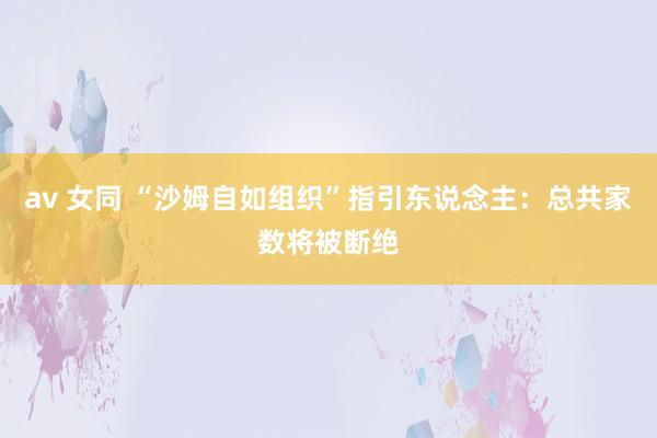 av 女同 “沙姆自如组织”指引东说念主：总共家数将被断绝
