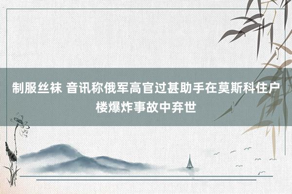 制服丝袜 音讯称俄军高官过甚助手在莫斯科住户楼爆炸事故中弃世
