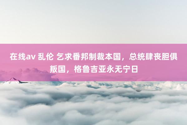 在线av 乱伦 乞求番邦制裁本国，总统肆丧胆俱叛国，格鲁吉亚永无宁日