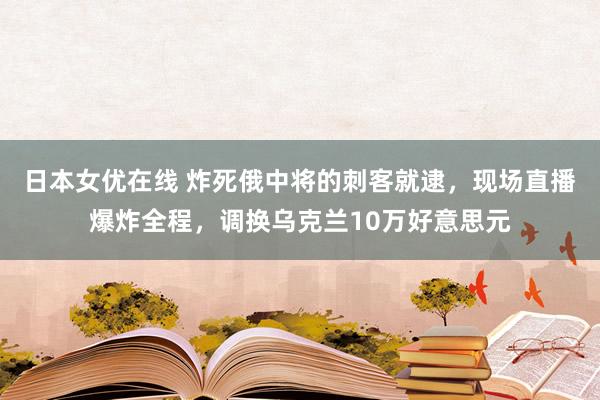 日本女优在线 炸死俄中将的刺客就逮，现场直播爆炸全程，调换乌克兰10万好意思元