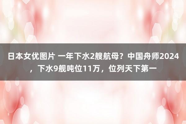 日本女优图片 一年下水2艘航母？中国舟师2024，下水9舰吨位11万，位列天下第一