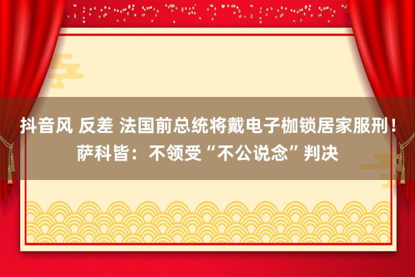 抖音风 反差 法国前总统将戴电子枷锁居家服刑！萨科皆：不领受“不公说念”判决