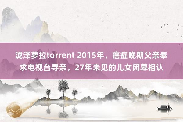 泷泽萝拉torrent 2015年，癌症晚期父亲奉求电视台寻亲，27年未见的儿女闭幕相认