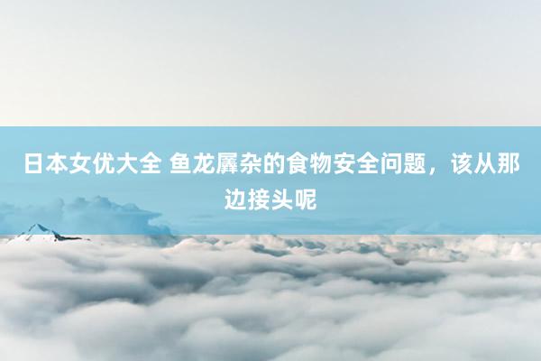 日本女优大全 鱼龙羼杂的食物安全问题，该从那边接头呢