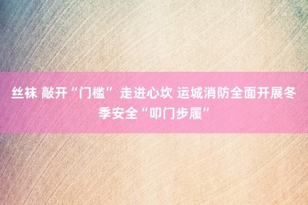 丝袜 敲开“门槛” 走进心坎 运城消防全面开展冬季安全“叩门步履”