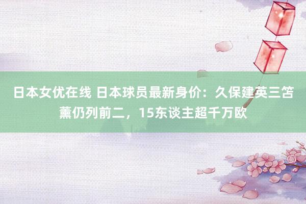 日本女优在线 日本球员最新身价：久保建英三笘薰仍列前二，15东谈主超千万欧