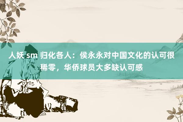 人妖 sm 归化各人：侯永永对中国文化的认可很稀零，华侨球员大多缺认可感