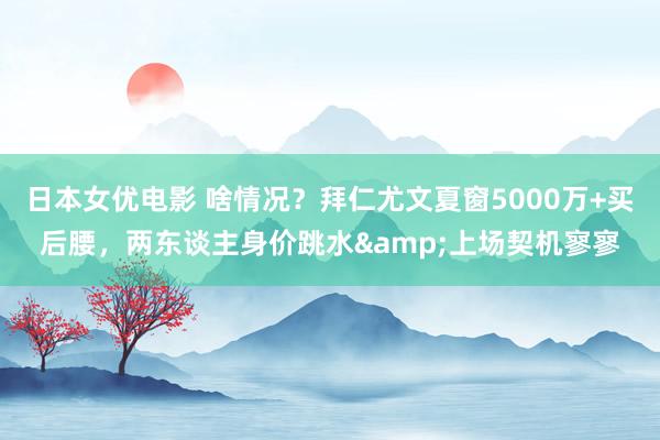 日本女优电影 啥情况？拜仁尤文夏窗5000万+买后腰，两东谈主身价跳水&上场契机寥寥