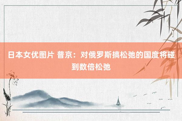 日本女优图片 普京：对俄罗斯搞松弛的国度将碰到数倍松弛