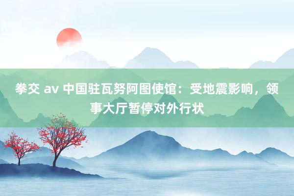 拳交 av 中国驻瓦努阿图使馆：受地震影响，领事大厅暂停对外行状