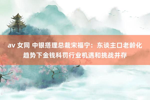 av 女同 中银搭理总裁宋福宁：东谈主口老龄化趋势下金钱科罚行业机遇和挑战并存
