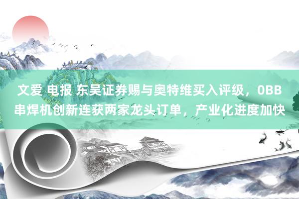 文爱 电报 东吴证券赐与奥特维买入评级，0BB串焊机创新连获两家龙头订单，产业化进度加快