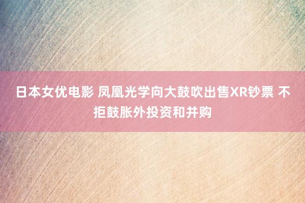 日本女优电影 凤凰光学向大鼓吹出售XR钞票 不拒鼓胀外投资和并购