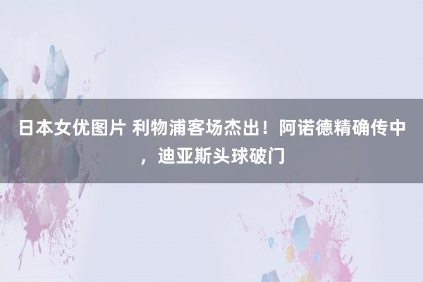 日本女优图片 利物浦客场杰出！阿诺德精确传中，迪亚斯头球破门