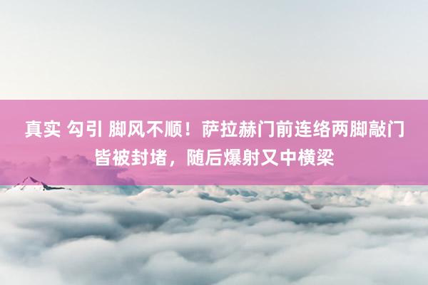 真实 勾引 脚风不顺！萨拉赫门前连络两脚敲门皆被封堵，随后爆射又中横梁