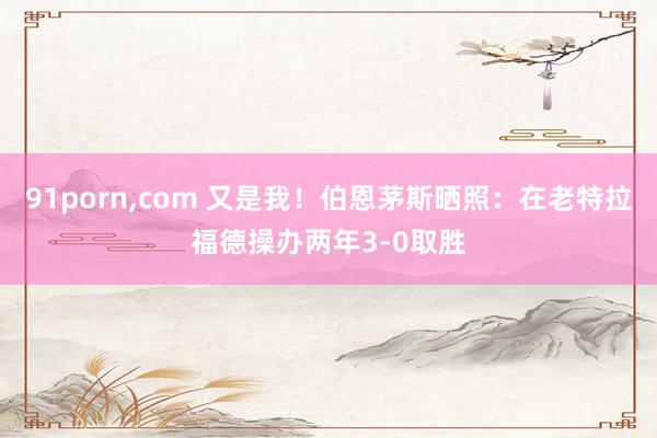 91porn，com 又是我！伯恩茅斯晒照：在老特拉福德操办两年3-0取胜