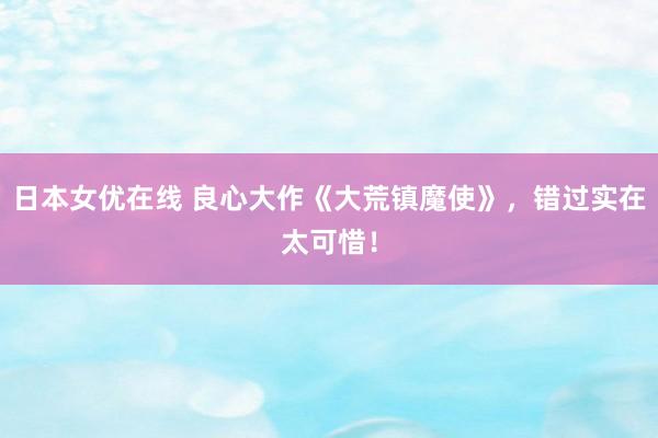 日本女优在线 良心大作《大荒镇魔使》，错过实在太可惜！
