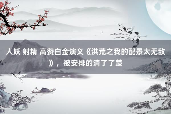 人妖 射精 高赞白金演义《洪荒之我的配景太无敌》，被安排的清了了楚