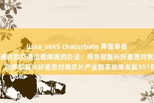 lissa_sex5 chaturbate 界面早报 | 两办发布对于加速耕种结伙通达的交通运载阛阓的办法；商务部复兴好意思对我芯片产业联系政策发起301探望
