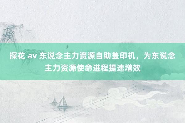 探花 av 东说念主力资源自助盖印机，为东说念主力资源使命进程提速增效