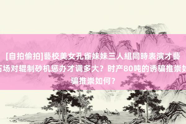 [自拍偷拍]藝校美女孔雀妹妹三人組同時表演才藝 砂石场对辊制砂机惩办才调多大？时产80吨的诱骗推崇如何？