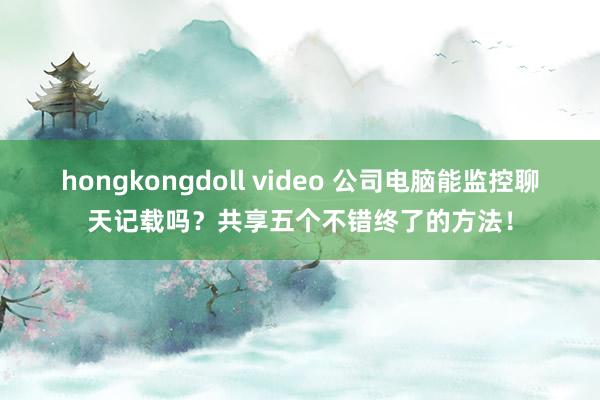 hongkongdoll video 公司电脑能监控聊天记载吗？共享五个不错终了的方法！