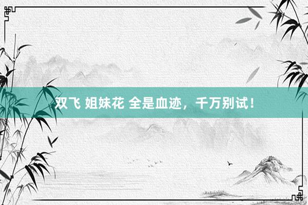 双飞 姐妹花 全是血迹，千万别试！