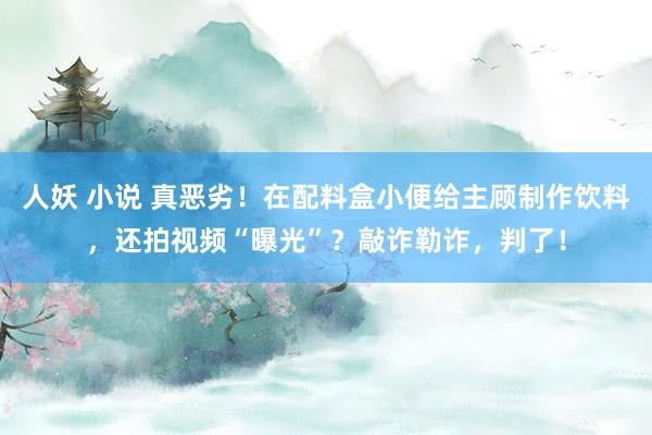 人妖 小说 真恶劣！在配料盒小便给主顾制作饮料，还拍视频“曝光”？敲诈勒诈，判了！