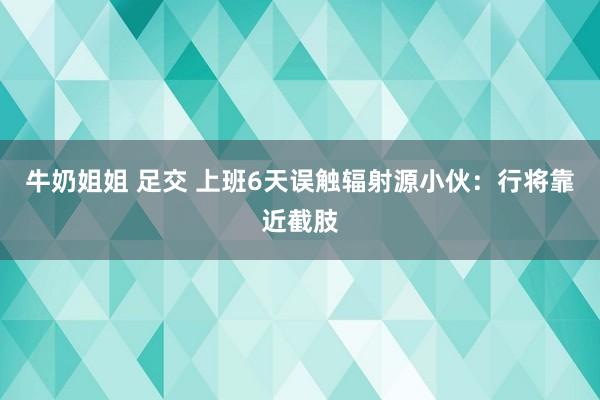 牛奶姐姐 足交 上班6天误触辐射源小伙：行将靠近截肢