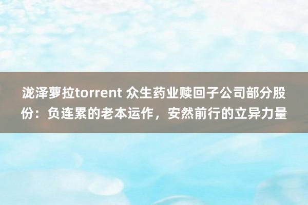 泷泽萝拉torrent 众生药业赎回子公司部分股份：负连累的老本运作，安然前行的立异力量