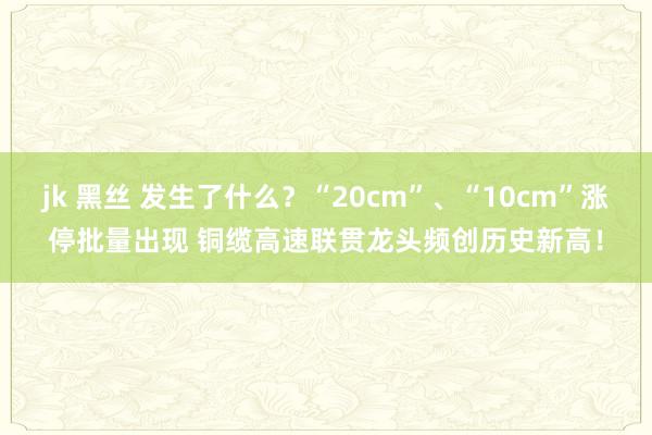 jk 黑丝 发生了什么？“20cm”、“10cm”涨停批量出现 铜缆高速联贯龙头频创历史新高！