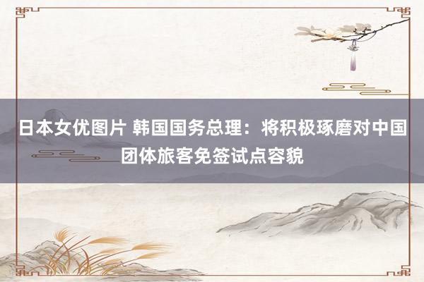 日本女优图片 韩国国务总理：将积极琢磨对中国团体旅客免签试点容貌