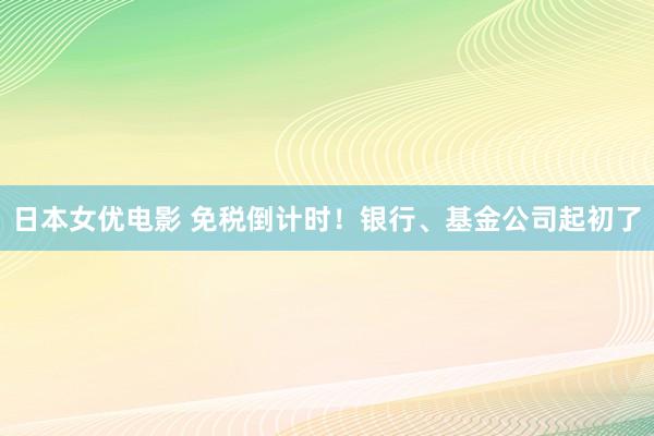 日本女优电影 免税倒计时！银行、基金公司起初了