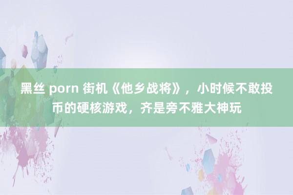 黑丝 porn 街机《他乡战将》，小时候不敢投币的硬核游戏，齐是旁不雅大神玩