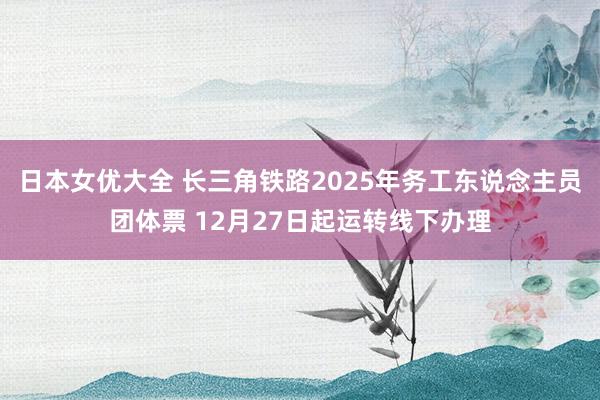 日本女优大全 长三角铁路2025年务工东说念主员团体票 12月27日起运转线下办理