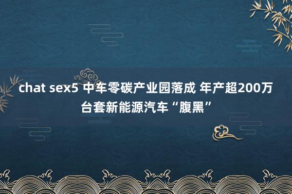 chat sex5 中车零碳产业园落成 年产超200万台套新能源汽车“腹黑”