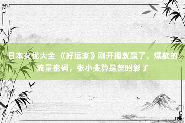 日本女优大全 《好运家》刚开播就赢了，爆款的流量密码，张小斐算是整昭彰了