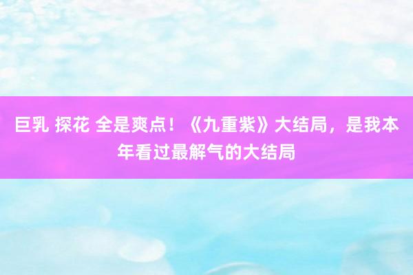 巨乳 探花 全是爽点！《九重紫》大结局，是我本年看过最解气的大结局