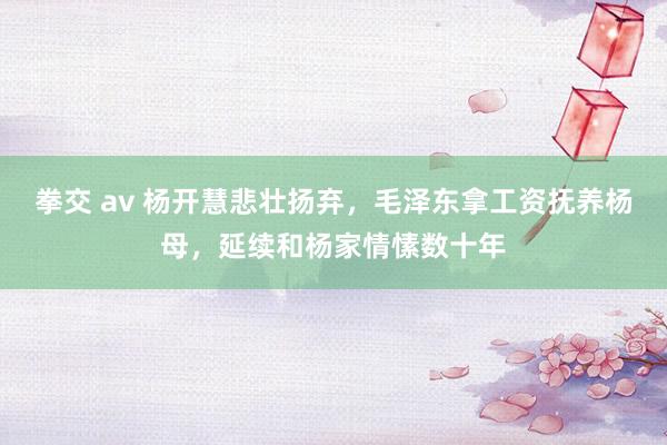 拳交 av 杨开慧悲壮扬弃，毛泽东拿工资抚养杨母，延续和杨家情愫数十年