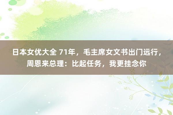 日本女优大全 71年，毛主席女文书出门远行，周恩来总理：比起任务，我更挂念你