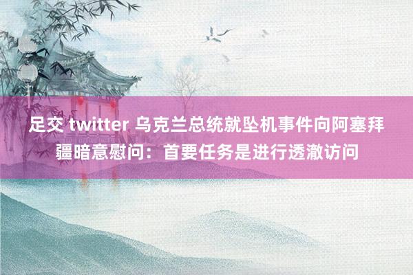 足交 twitter 乌克兰总统就坠机事件向阿塞拜疆暗意慰问：首要任务是进行透澈访问