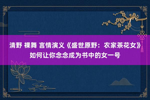 清野 裸舞 言情演义《盛世原野：农家茶花女》如何让你念念成为书中的女一号