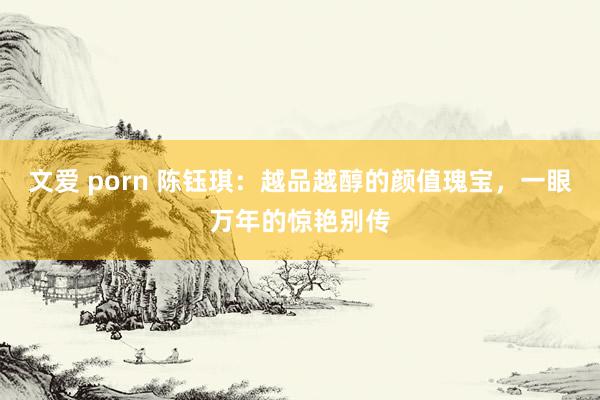 文爱 porn 陈钰琪：越品越醇的颜值瑰宝，一眼万年的惊艳别传