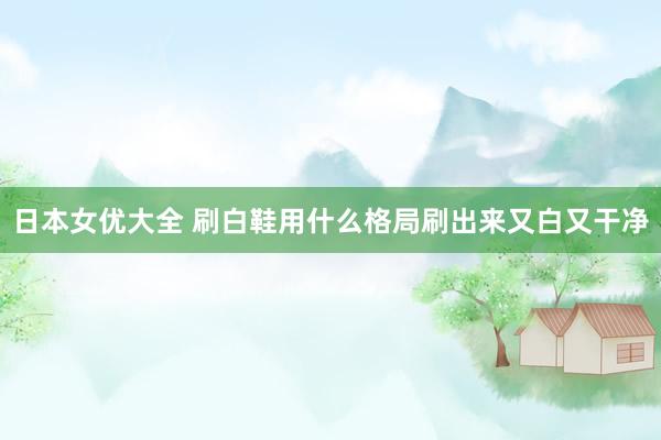 日本女优大全 刷白鞋用什么格局刷出来又白又干净