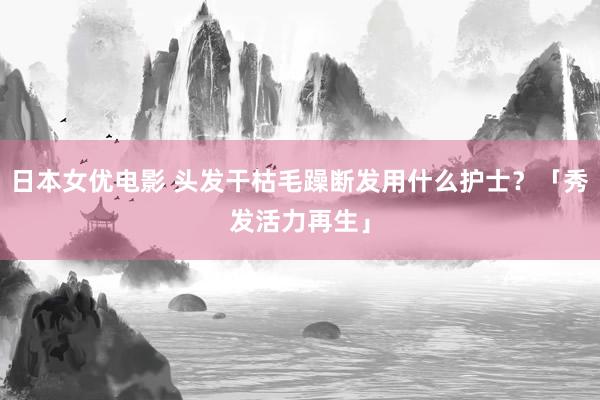 日本女优电影 头发干枯毛躁断发用什么护士？「秀发活力再生」