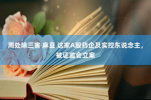 周处除三害 麻豆 这家A股药企及实控东说念主，被证监会立案