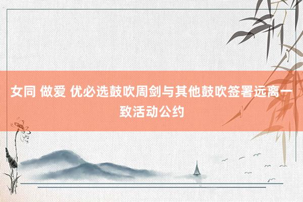 女同 做爱 优必选鼓吹周剑与其他鼓吹签署远离一致活动公约