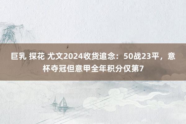 巨乳 探花 尤文2024收货追念：50战23平，意杯夺冠但意甲全年积分仅第7